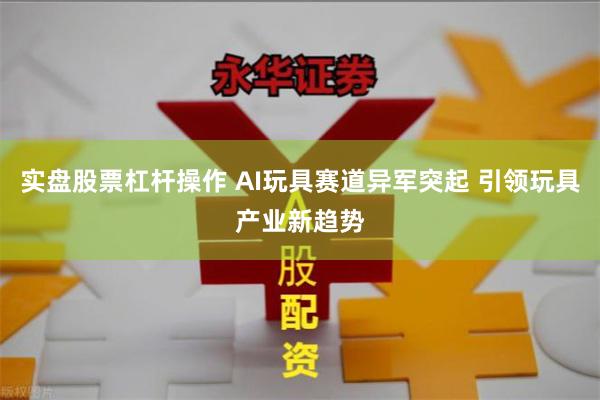 实盘股票杠杆操作 AI玩具赛道异军突起 引领玩具产业新趋势