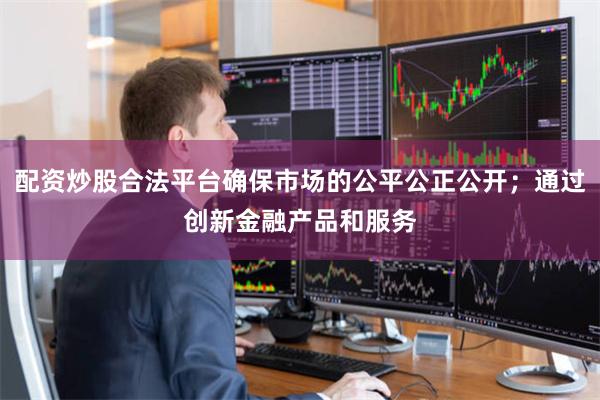 配资炒股合法平台确保市场的公平公正公开；通过创新金融产品和服